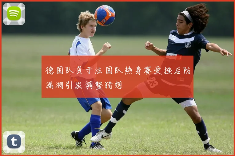 德国队负于法国队热身赛受挫后防漏洞引发调整猜想