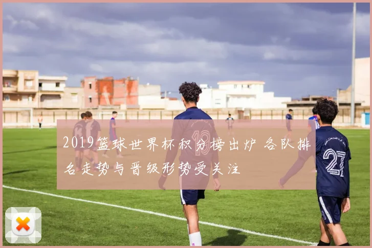 2019篮球世界杯积分榜出炉 各队排名走势与晋级形势受关注